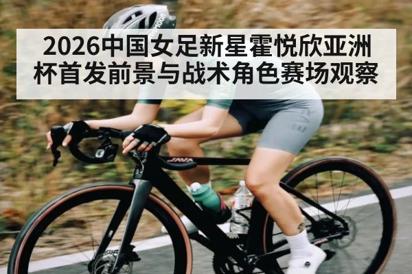 2026中国女足新星霍悦欣亚洲杯首发前景与战术角色赛场观察